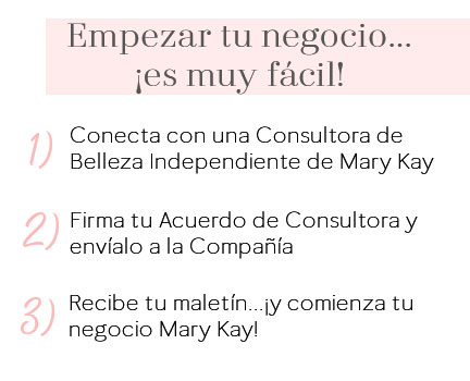 Empezar tu negocio Mary Kay es muy fácil: 1) Contacta con una Consultora de Belleza Mary Kay, 2) Firma tu Acuerdo de Consultora y envíalo a la Compañía, 3) Recibe tu maletín y comienza tu negocio Mary Kay