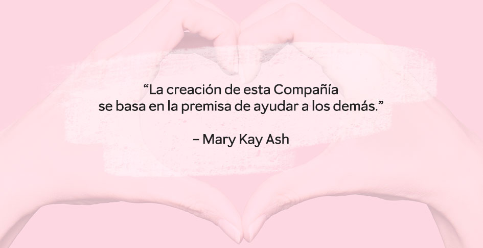 “La creación de esta Compañía  se basa en la premisa de ayudar a los demás.”  – Mary Kay Ash